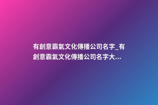 有創意霸氣文化傳播公司名字_有創意霸氣文化傳播公司名字大全 霸氣時尚文化傳播公司起名-第1張-公司起名-玄機派